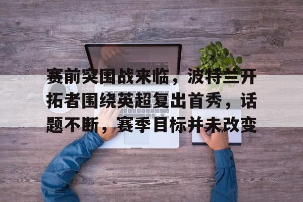 爱游戏体育网站-赛前突围战来临，波特兰开拓者围绕英超复出首秀，话题不断，赛季目标并未改变的简单介绍