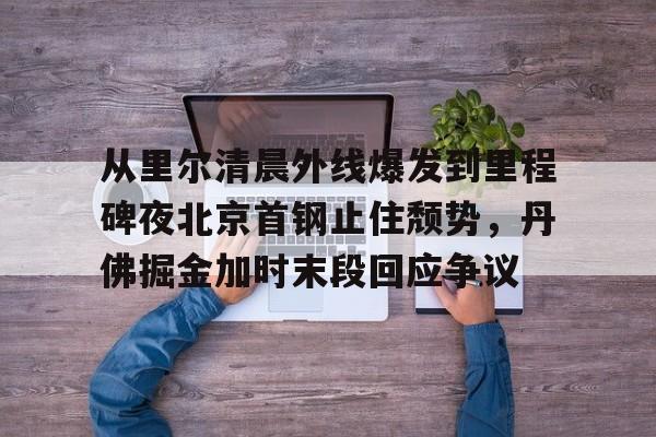 爱游戏体育在线-从里尔清晨外线爆发到里程碑夜北京首钢止住颓势，丹佛掘金加时末段回应争议 